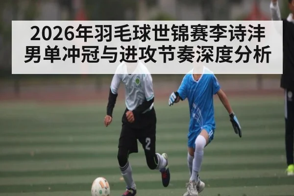 2026年羽毛球世锦赛李诗沣男单冲冠与进攻节奏深度分析
