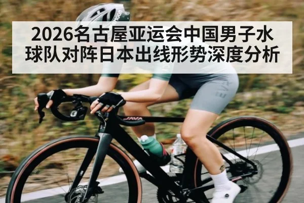 2026名古屋亚运会中国男子水球队对阵日本出线形势深度分析