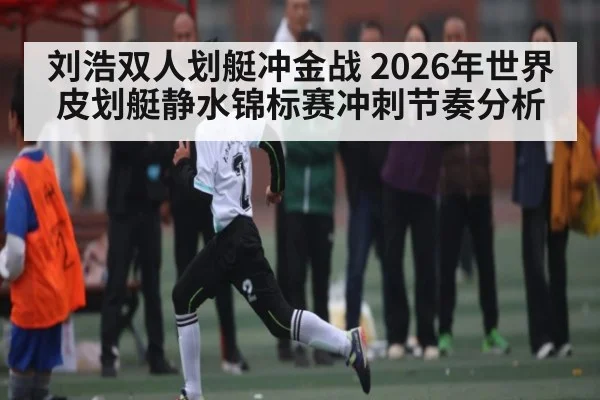 刘浩双人划艇冲金战 2026年世界皮划艇静水锦标赛冲刺节奏分析